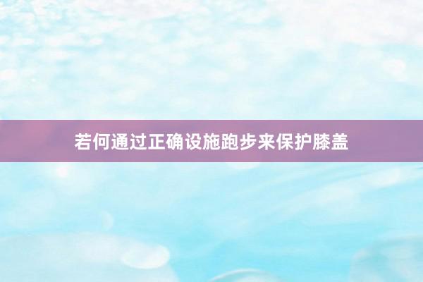 若何通过正确设施跑步来保护膝盖