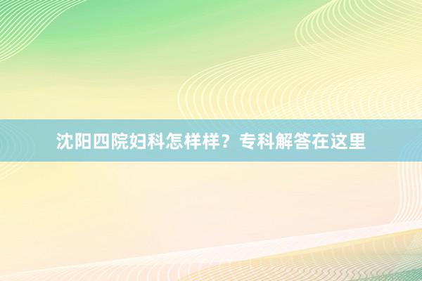 沈阳四院妇科怎样样？专科解答在这里