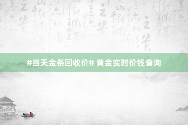 #当天金条回收价# 黄金实时价钱查询