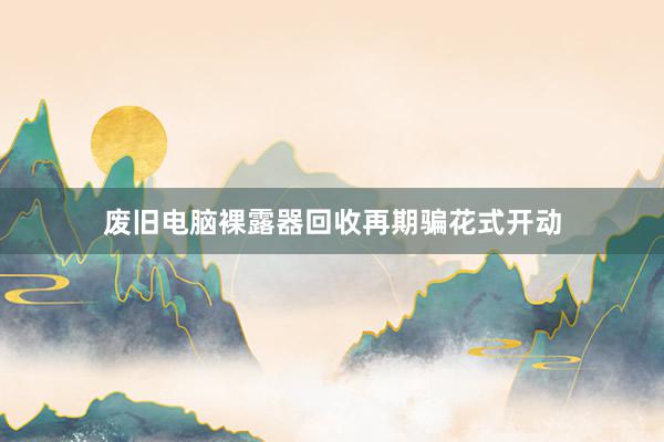 废旧电脑裸露器回收再期骗花式开动