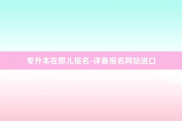 专升本在那儿报名-详备报名网站进口